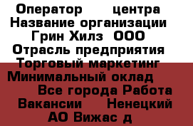 Оператор Call-центра › Название организации ­ Грин Хилз, ООО › Отрасль предприятия ­ Торговый маркетинг › Минимальный оклад ­ 30 000 - Все города Работа » Вакансии   . Ненецкий АО,Вижас д.